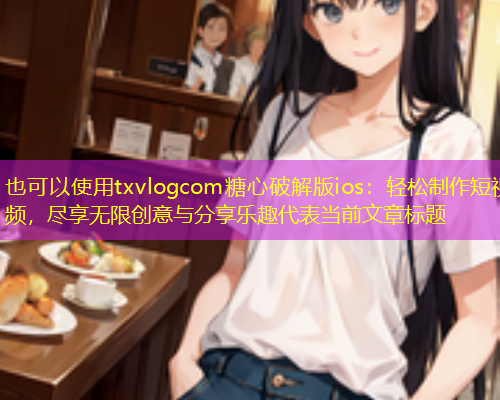 txvlogcom糖心破解版ios：轻松制作短视频，尽享无限创意与分享乐趣