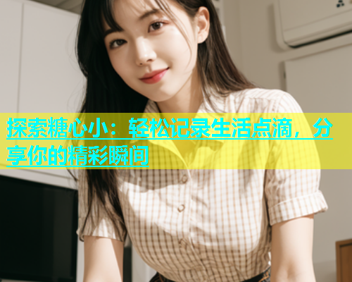 探索糖心小：轻松记录生活点滴，分享你的精彩瞬间