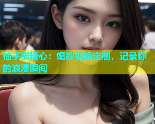 柚子猫糖心：婚纱视频定制，记录你的浪漫瞬间