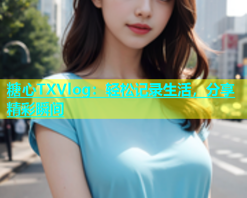 糖心TXVlog：轻松记录生活，分享精彩瞬间