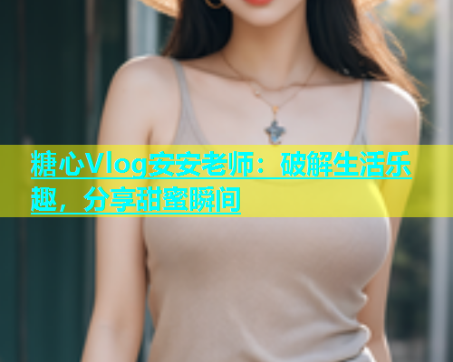 糖心Vlog安安老师：破解生活乐趣，分享甜蜜瞬间