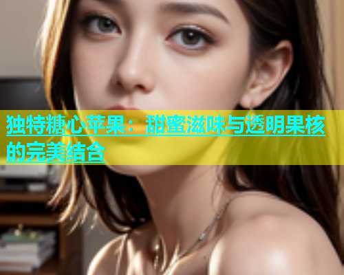 独特糖心苹果：甜蜜滋味与透明果核的完美结合