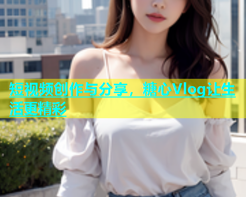 短视频创作与分享，糖心Vlog让生活更精彩