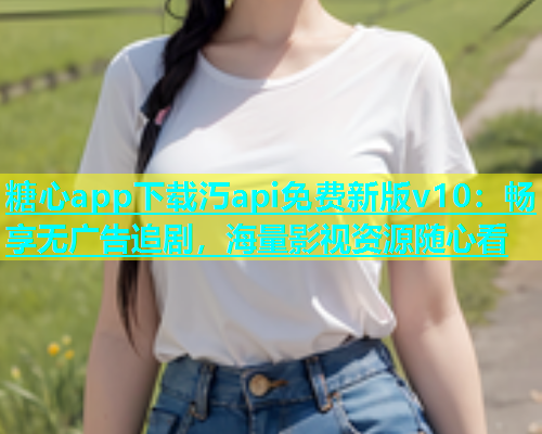 糖心app下载汅api免费新版v10：畅享无广告追剧，海量影视资源随心看