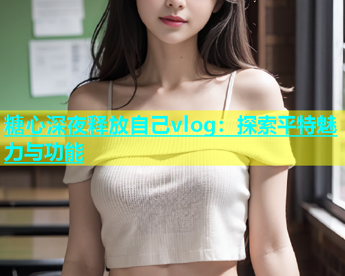 糖心深夜释放自己vlog：探索平特魅力与功能