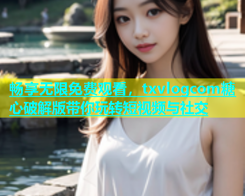 畅享无限免费观看，txvlogcom糖心破解版带你玩转短视频与社交
