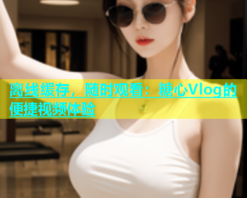 离线缓存，随时观看：糖心Vlog的便捷视频体验