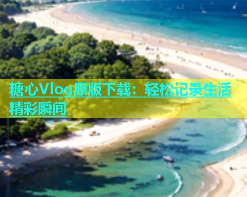 糖心Vlog原版下载：轻松记录生活精彩瞬间
