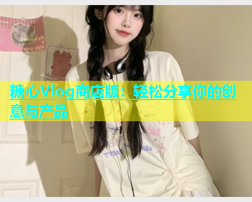 糖心Vlog商店版：轻松分享你的创意与产品