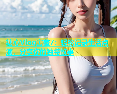 糖心Vlog害羞7：轻松记录生活点滴，分享你的独特故事