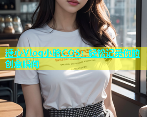 糖心Vlog小晗COS：轻松记录你的创意瞬间