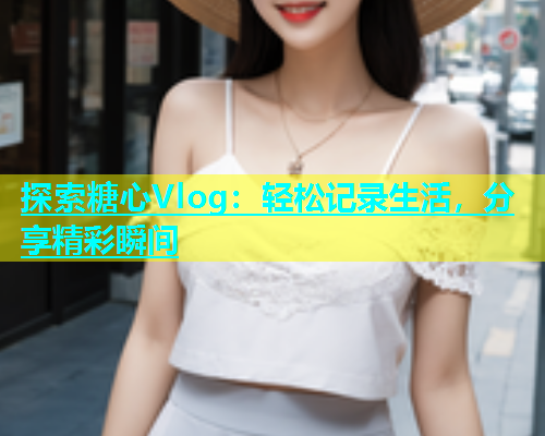 探索糖心Vlog：轻松记录生活，分享精彩瞬间