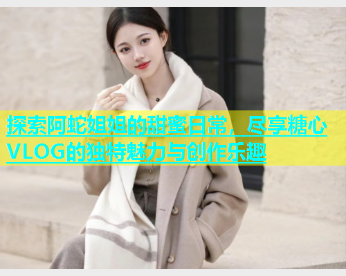 探索阿蛇姐姐的甜蜜日常，尽享糖心VLOG的独特魅力与创作乐趣