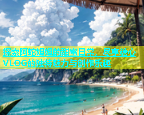 探索阿蛇姐姐的甜蜜日常，尽享糖心VLOG的独特魅力与创作乐趣