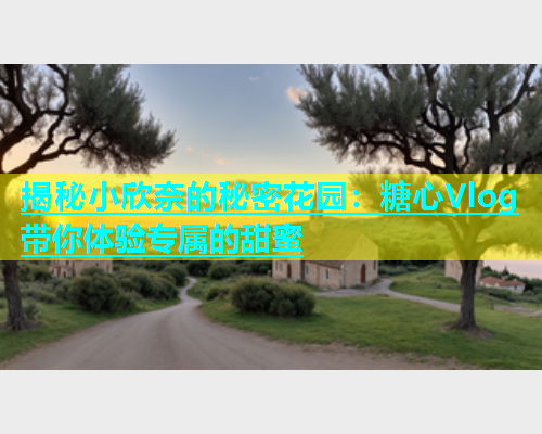 揭秘小欣奈的秘密花园：糖心Vlog带你体验专属的甜蜜