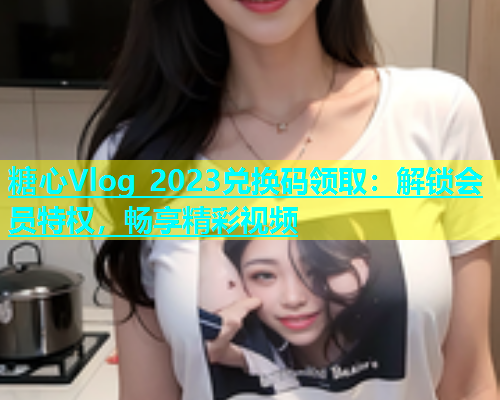 糖心Vlog 2023兑换码领取：解锁会员特权，畅享精彩视频