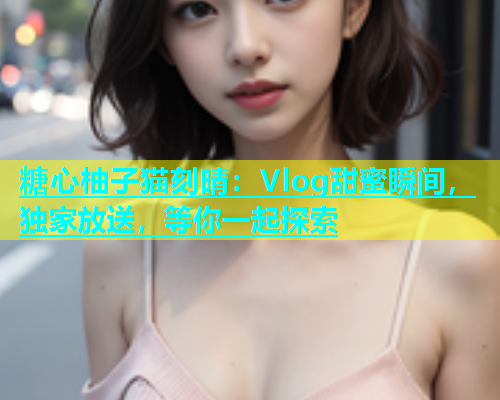 糖心柚子猫刻晴：Vlog甜蜜瞬间，独家放送，等你一起探索