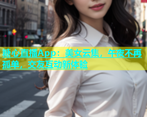 糖心直播App：美女云集，午夜不再孤单，交友互动新体验