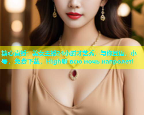 糖心直播：美女主播24小时才艺秀，与你耳语，小号，免费下载，High聊 всю ночь напролет!