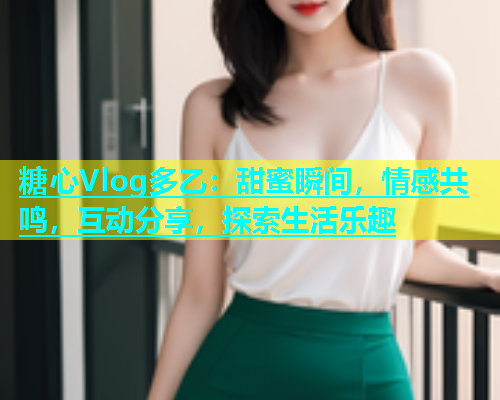 糖心Vlog多乙：甜蜜瞬间，情感共鸣，互动分享，探索生活乐趣