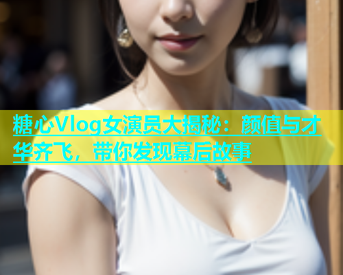 糖心Vlog女演员大揭秘：颜值与才华齐飞，带你发现幕后故事