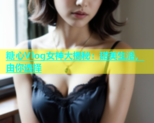 糖心Vlog女神大揭秘：甜美生活，由你选择