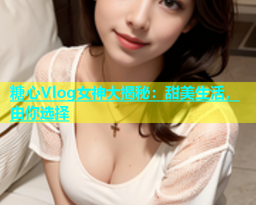 糖心Vlog女神大揭秘：甜美生活，由你选择