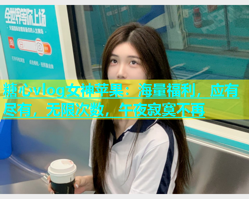 糖心vlog女神苹果：海量福利，应有尽有，无限次数，午夜寂寞不再