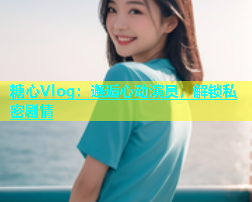 糖心Vlog：邂逅心动演员，解锁私密剧情