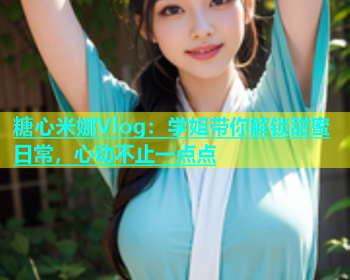 糖心米娜Vlog：学姐带你解锁甜蜜日常，心动不止一点点