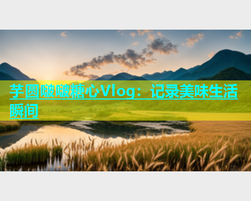 芋圆啵啵糖心Vlog：记录美味生活瞬间