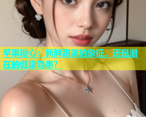 苹果糖心：新鲜甜美的象征，还是潜在的健康隐患？
