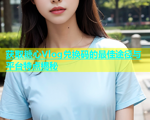 获取糖心Vlog兑换码的最佳途径与平台特点揭秘