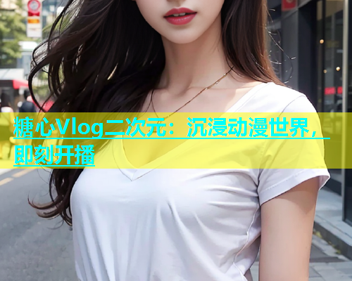 糖心Vlog二次元：沉浸动漫世界，即刻开播
