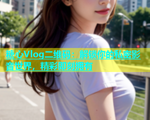 糖心Vlog二维码：解锁你的私密影音世界，精彩即刻拥有