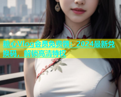 糖心Vlog会员免费领：2024最新兑换码，解锁高清特权