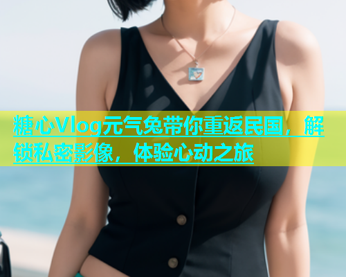 糖心Vlog元气兔带你重返民国，解锁私密影像，体验心动之旅