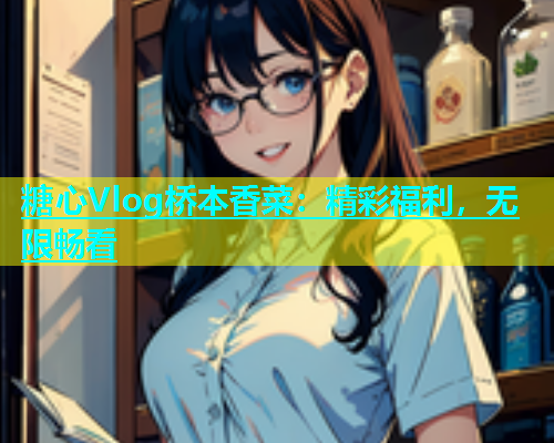 糖心Vlog桥本香菜：精彩福利，无限畅看