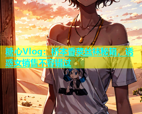 糖心Vlog：桥本香菜丝袜秘籍，诱惑女销售不容错过