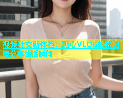 视频社交新体验：糖心VLOG轻松记录分享生活瞬间