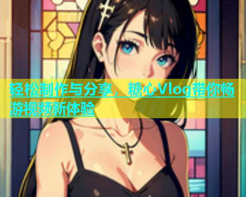 轻松制作与分享，糖心Vlog带你畅游视频新体验