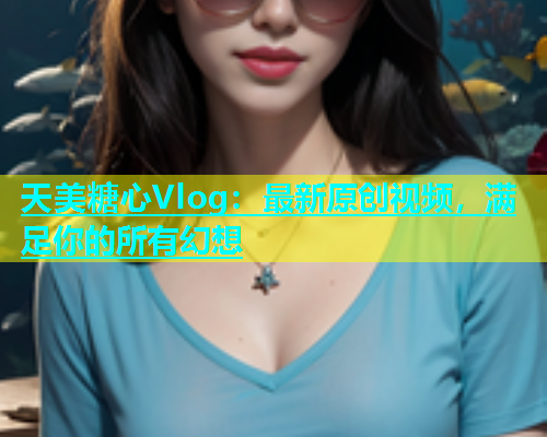 天美糖心Vlog：最新原创视频，满足你的所有幻想