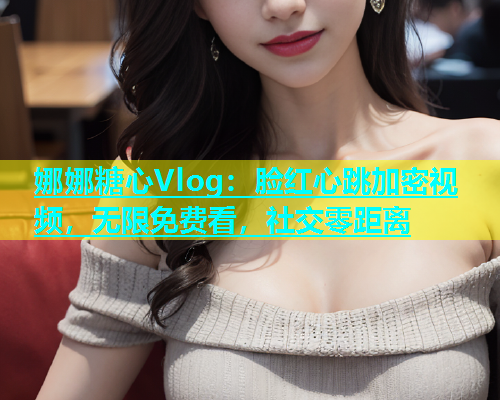 娜娜糖心Vlog：脸红心跳加密视频，无限免费看，社交零距离