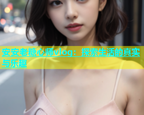 安安老糖心师vlog：探索生活的真实与乐趣
