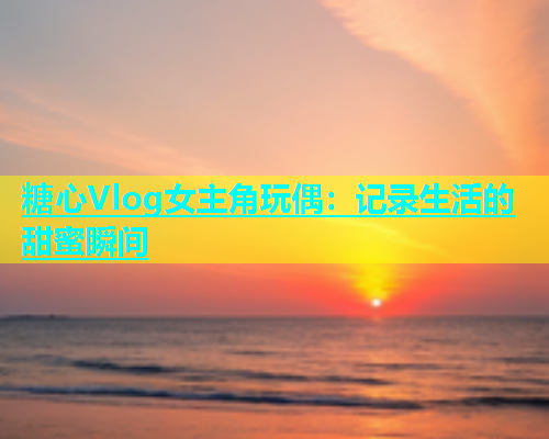 糖心Vlog女主角玩偶：记录生活的甜蜜瞬间