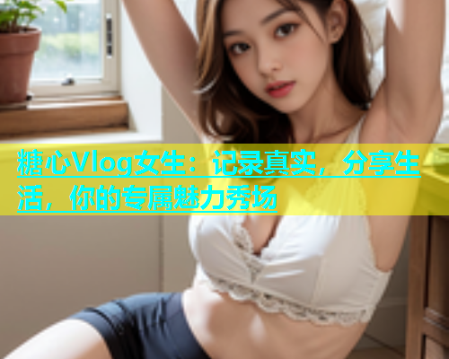 糖心Vlog女生：记录真实，分享生活，你的专属魅力秀场