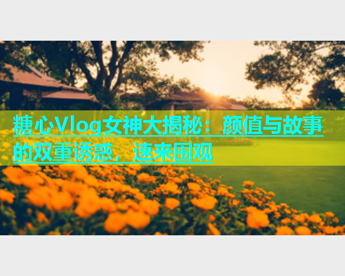 糖心Vlog女神大揭秘：颜值与故事的双重诱惑，速来围观