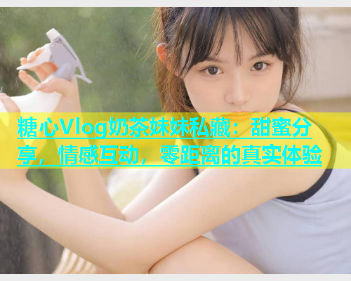 糖心Vlog奶茶妹妹私藏：甜蜜分享，情感互动，零距离的真实体验