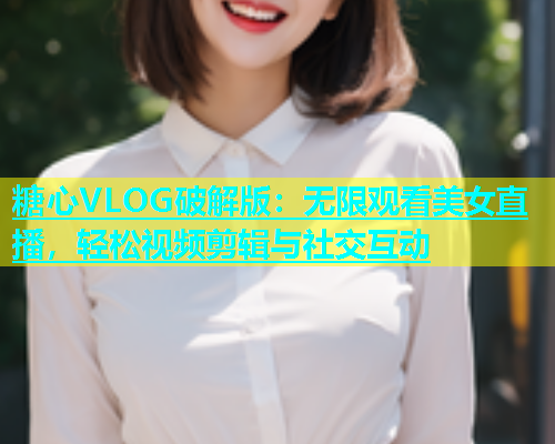 糖心VLOG破解版：无限观看美女直播，轻松视频剪辑与社交互动