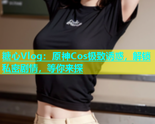 糖心Vlog：原神Cos极致诱惑，解锁私密剧情，等你来探